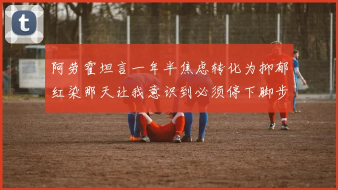 阿劳霍坦言一年半焦虑转化为抑郁红染那天让我意识到必须停下脚步