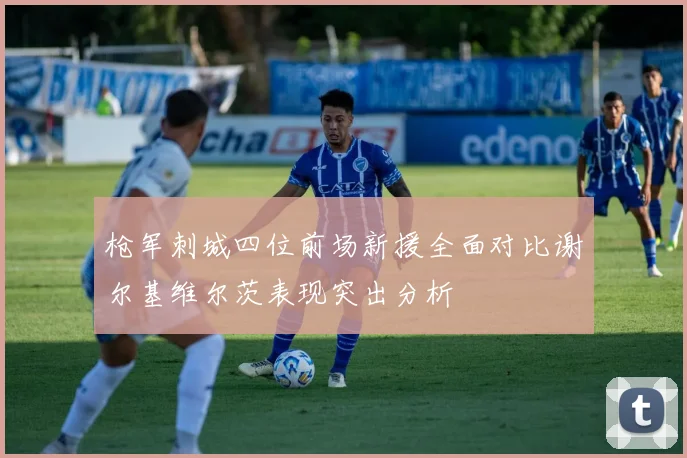 枪军刺城四位前场新援全面对比谢尔基维尔茨表现突出分析