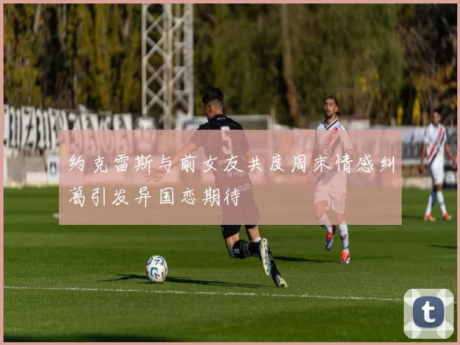 约克雷斯与前女友共度周末情感纠葛引发异国恋期待
