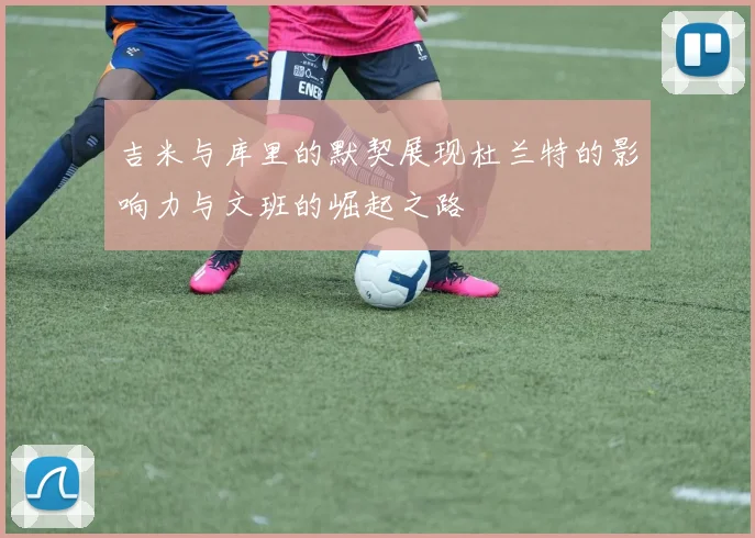 吉米与库里的默契展现杜兰特的影响力与文班的崛起之路