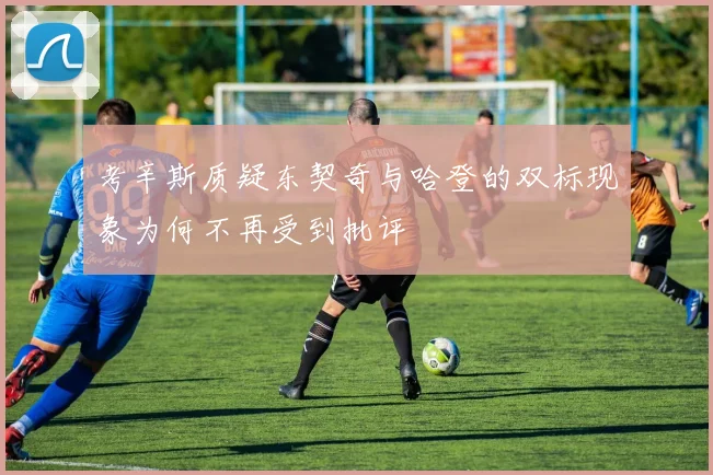 考辛斯质疑东契奇与哈登的双标现象为何不再受到批评