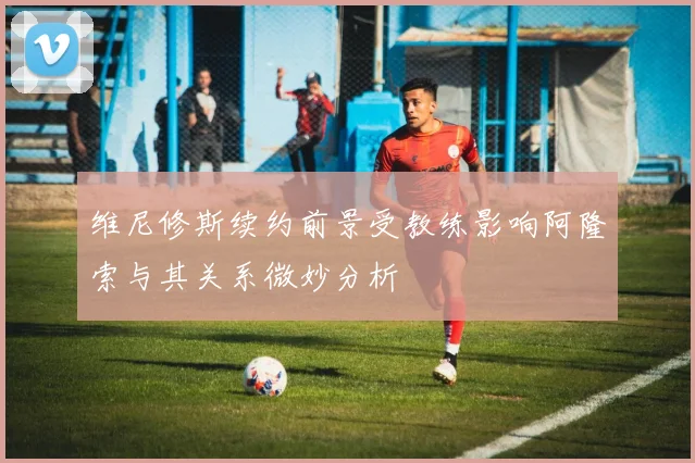 维尼修斯续约前景受教练影响阿隆索与其关系微妙分析