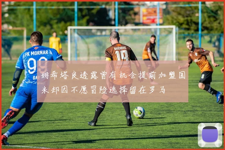 姆希塔良透露曾有机会提前加盟国米却因不愿冒险选择留在罗马