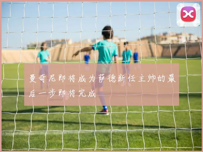 曼奇尼即将成为萨德新任主帅的最后一步即将完成
