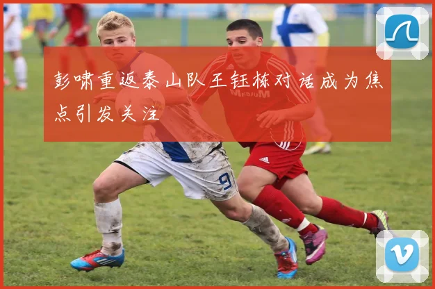 彭啸重返泰山队王钰栋对话成为焦点引发关注
