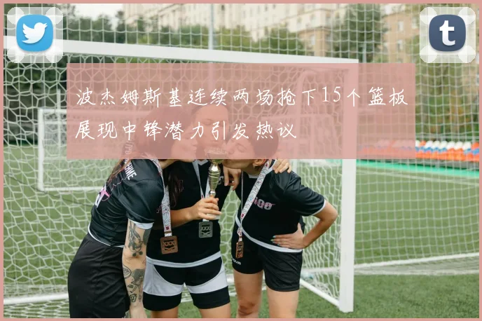 波杰姆斯基连续两场抢下15个篮板展现中锋潜力引发热议