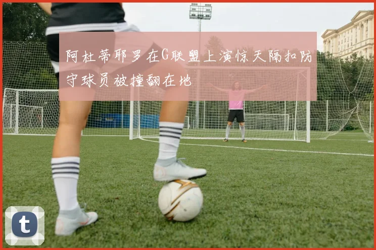 阿杜蒂耶罗在G联盟上演惊天隔扣防守球员被撞翻在地