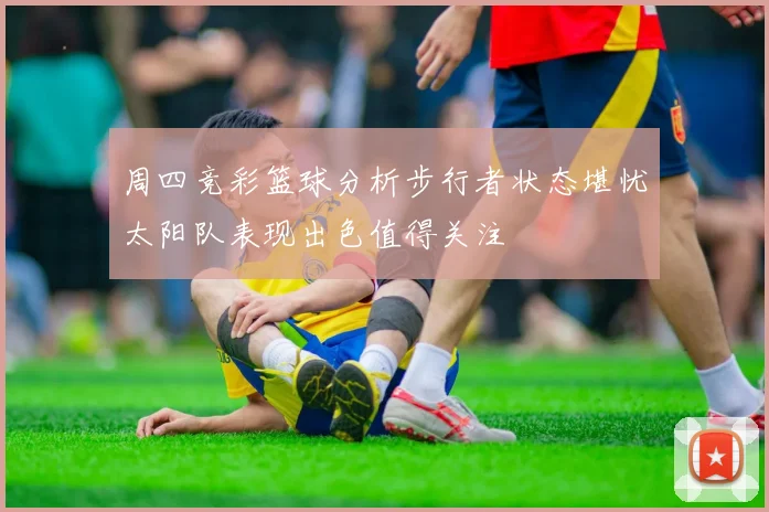周四竞彩篮球分析步行者状态堪忧太阳队表现出色值得关注