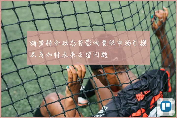 梅努转会动态将影响曼联中场引援及乌加特未来去留问题