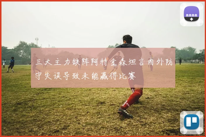 三大主力缺阵阿特金森坦言内外防守失误导致未能赢得比赛