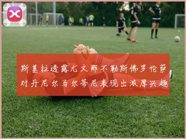 斯基拉透露尤文那不勒斯佛罗伦萨对丹尼尔马尔蒂尼表现出浓厚兴趣