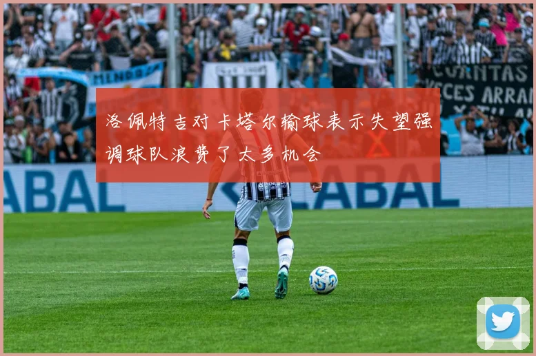 洛佩特吉对卡塔尔输球表示失望强调球队浪费了太多机会