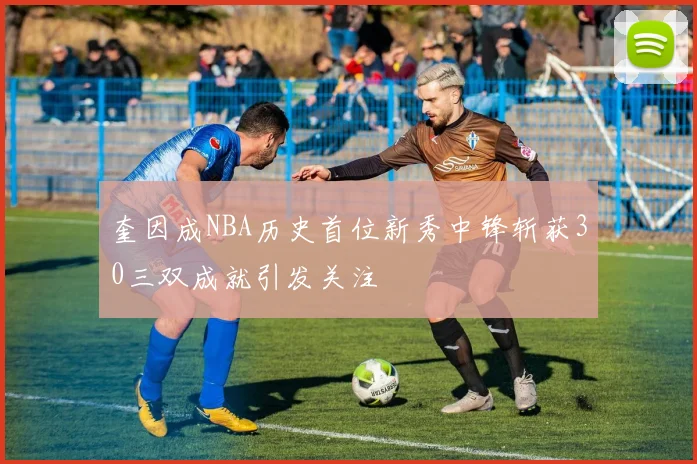 奎因成NBA历史首位新秀中锋斩获30三双成就引发关注