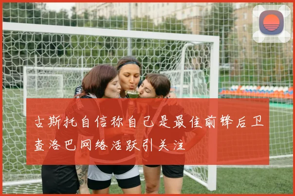 古斯托自信称自己是最佳前锋后卫查洛巴网络活跃引关注