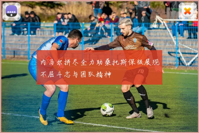 内马尔拼尽全力助桑托斯保级展现不屈斗志与团队精神