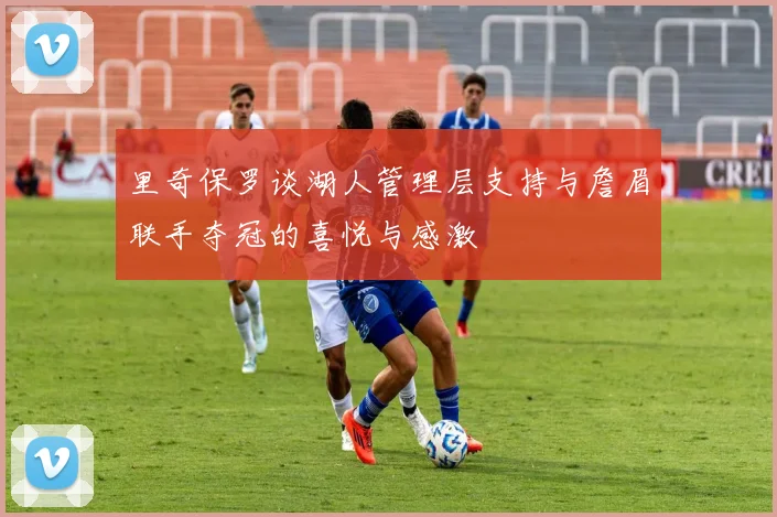 里奇保罗谈湖人管理层支持与詹眉联手夺冠的喜悦与感激