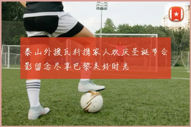 泰山外援瓦科携家人欢庆圣诞节合影留念尽享巴黎美好时光