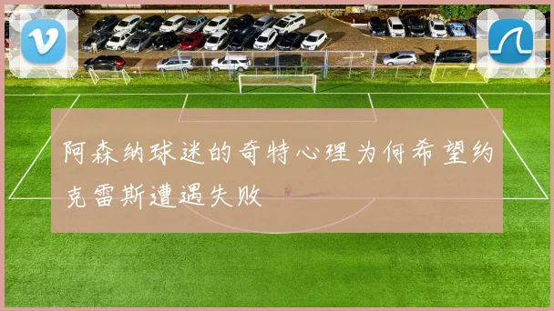 阿森纳球迷的奇特心理为何希望约克雷斯遭遇失败