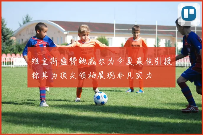 维金斯盛赞鲍威尔为今夏最佳引援称其为顶尖领袖展现非凡实力